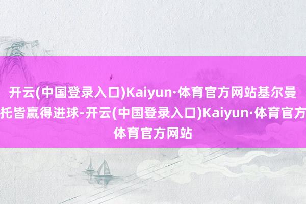 开云(中国登录入口)Kaiyun·体育官方网站基尔曼和内托皆赢得进球-开云(中国登录入口)Kaiyun·体育官方网站