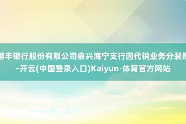 恒丰银行股份有限公司嘉兴海宁支行因代销业务分裂规-开云(中国登录入口)Kaiyun·体育官方网站