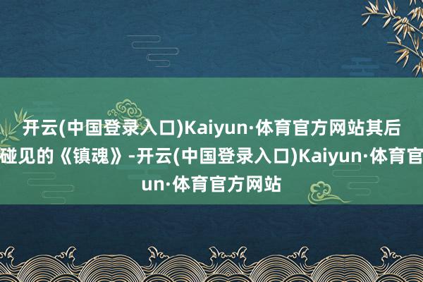 开云(中国登录入口)Kaiyun·体育官方网站其后朱一龙碰见的《镇魂》-开云(中国登录入口)Kaiyun·体育官方网站