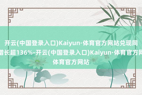 开云(中国登录入口)Kaiyun·体育官方网站兑现同比增长超136%-开云(中国登录入口)Kaiyun·体育官方网站