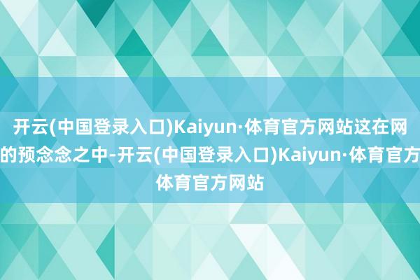 开云(中国登录入口)Kaiyun·体育官方网站这在网友们的预念念之中-开云(中国登录入口)Kaiyun·体育官方网站