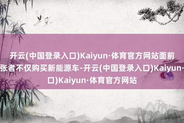 开云(中国登录入口)Kaiyun·体育官方网站面前越来越多的铺张者不仅购买新能源车-开云(中国登录入口)Kaiyun·体育官方网站