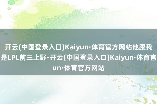 开云(中国登录入口)Kaiyun·体育官方网站他跟我说咱们是LPL前三上野-开云(中国登录入口)Kaiyun·体育官方网站