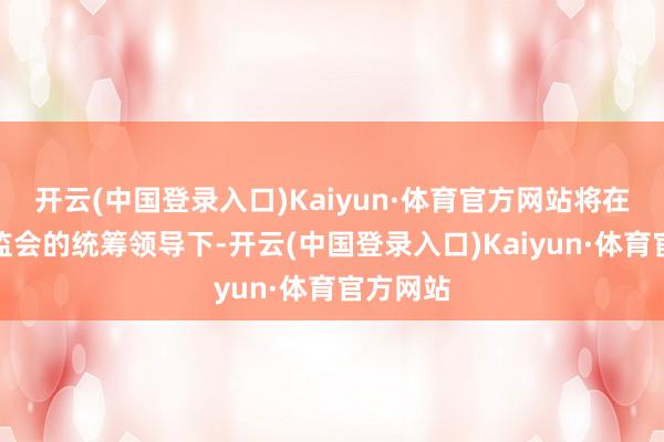 开云(中国登录入口)Kaiyun·体育官方网站将在中国证监会的统筹领导下-开云(中国登录入口)Kaiyun·体育官方网站