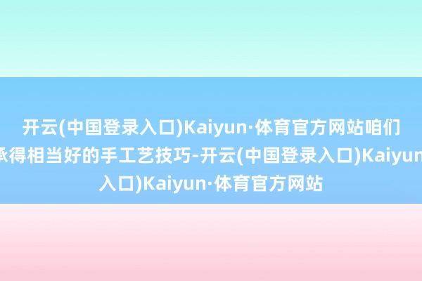 开云(中国登录入口)Kaiyun·体育官方网站咱们看到了许多传承得相当好的手工艺技巧-开云(中国登录入口)Kaiyun·体育官方网站