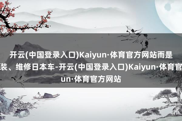 开云(中国登录入口)Kaiyun·体育官方网站而是有利改装、维修日本车-开云(中国登录入口)Kaiyun·体育官方网站