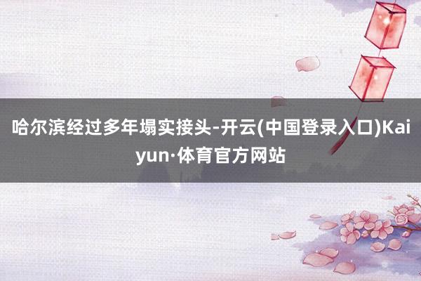 哈尔滨经过多年塌实接头-开云(中国登录入口)Kaiyun·体育官方网站