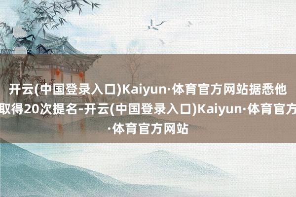 开云(中国登录入口)Kaiyun·体育官方网站据悉他依然取得20次提名-开云(中国登录入口)Kaiyun·体育官方网站