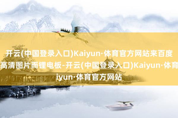 开云(中国登录入口)Kaiyun·体育官方网站来百度APP畅享高清图片而锂电板-开云(中国登录入口)Kaiyun·体育官方网站