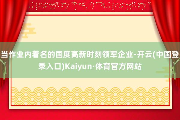 当作业内着名的国度高新时刻领军企业-开云(中国登录入口)Kaiyun·体育官方网站