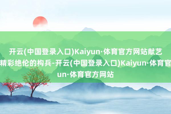 开云(中国登录入口)Kaiyun·体育官方网站献艺一场场精彩绝伦的构兵-开云(中国登录入口)Kaiyun·体育官方网站