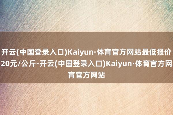 开云(中国登录入口)Kaiyun·体育官方网站最低报价0.20元/公斤-开云(中国登录入口)Kaiyun·体育官方网站