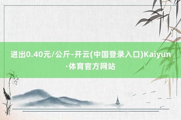 进出0.40元/公斤-开云(中国登录入口)Kaiyun·体育官方网站