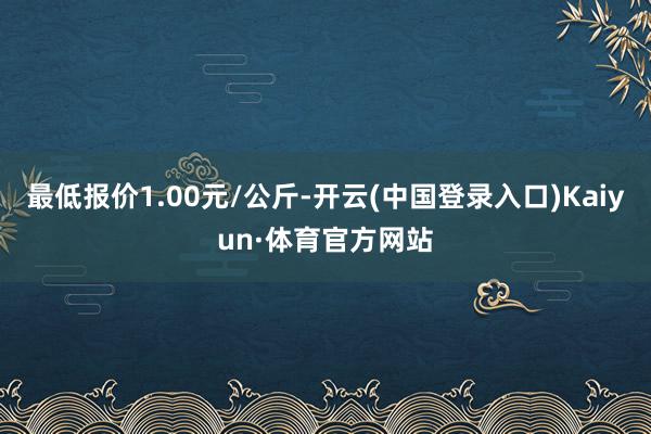 最低报价1.00元/公斤-开云(中国登录入口)Kaiyun·体育官方网站