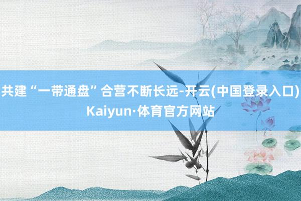 共建“一带通盘”合营不断长远-开云(中国登录入口)Kaiyun·体育官方网站