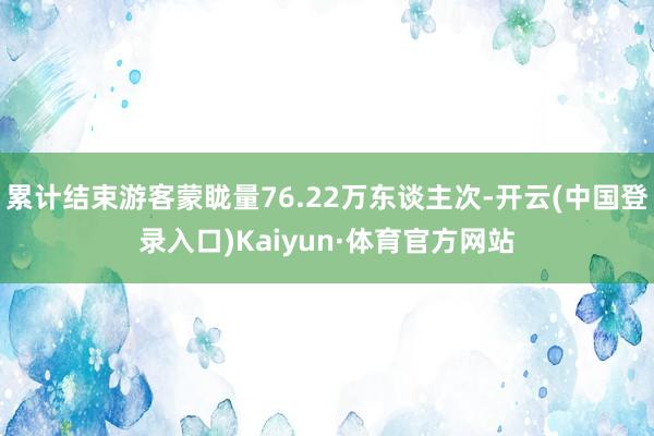 累计结束游客蒙眬量76.22万东谈主次-开云(中国登录入口)Kaiyun·体育官方网站