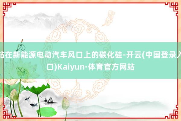 站在新能源电动汽车风口上的碳化硅-开云(中国登录入口)Kaiyun·体育官方网站