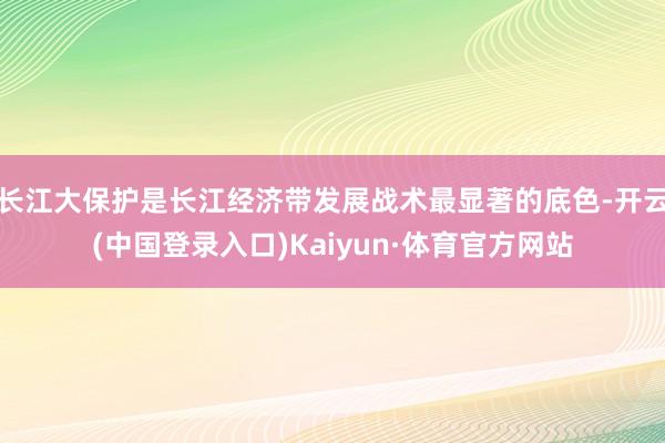 长江大保护是长江经济带发展战术最显著的底色-开云(中国登录入口)Kaiyun·体育官方网站