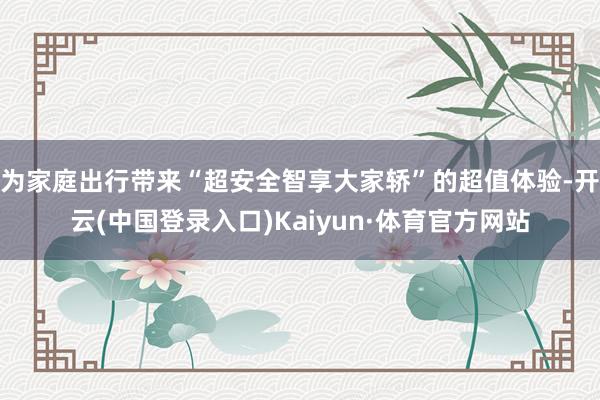 为家庭出行带来“超安全智享大家轿”的超值体验-开云(中国登录入口)Kaiyun·体育官方网站