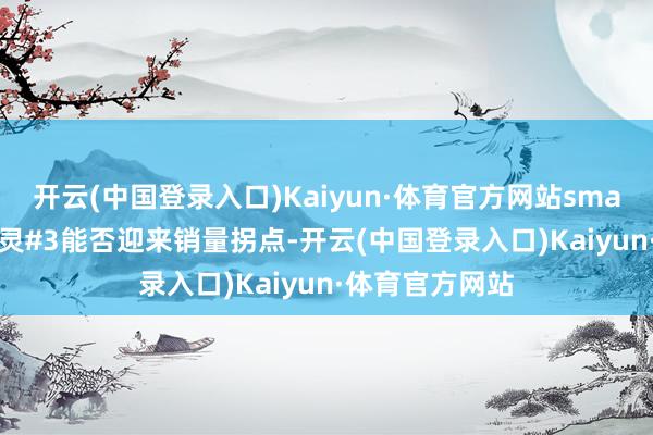 开云(中国登录入口)Kaiyun·体育官方网站smart精灵#1与精灵#3能否迎来销量拐点-开云(中国登录入口)Kaiyun·体育官方网站