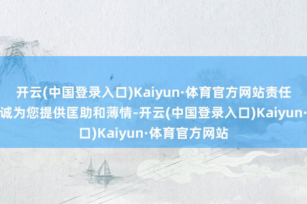 开云(中国登录入口)Kaiyun·体育官方网站责任主谈主员将赤诚为您提供匡助和薄情-开云(中国登录入口)Kaiyun·体育官方网站