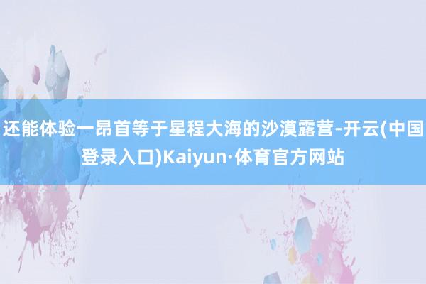 还能体验一昂首等于星程大海的沙漠露营-开云(中国登录入口)Kaiyun·体育官方网站