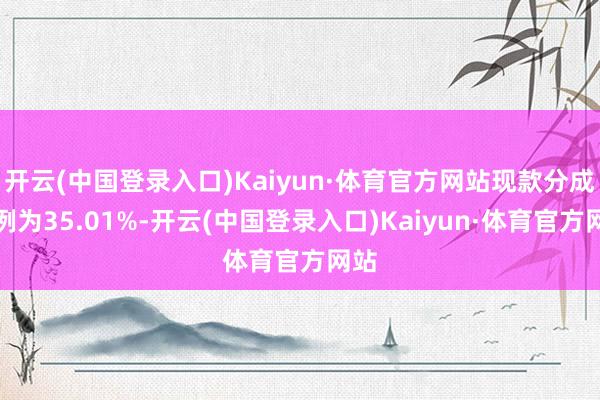 开云(中国登录入口)Kaiyun·体育官方网站现款分成比例为35.01%-开云(中国登录入口)Kaiyun·体育官方网站