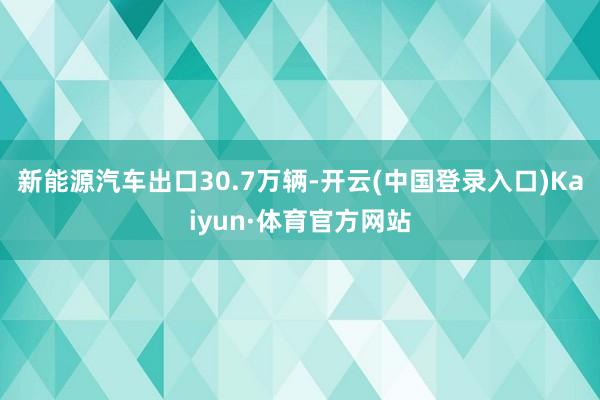 新能源汽车出口30.7万辆-开云(中国登录入口)Kaiyun·体育官方网站