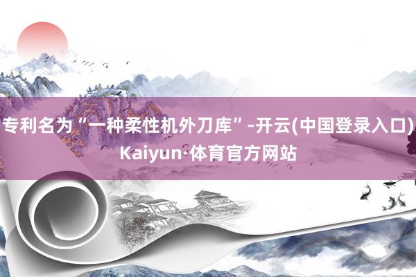 专利名为“一种柔性机外刀库”-开云(中国登录入口)Kaiyun·体育官方网站