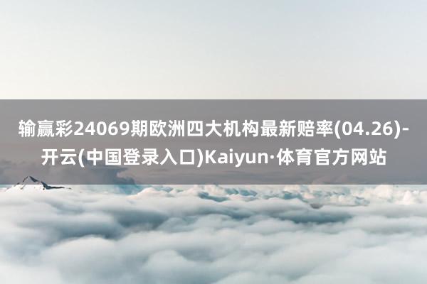 输赢彩24069期欧洲四大机构最新赔率(04.26)-开云(中国登录入口)Kaiyun·体育官方网站