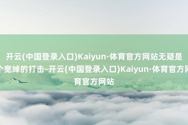 开云(中国登录入口)Kaiyun·体育官方网站无疑是一个宽绰的打击-开云(中国登录入口)Kaiyun·体育官方网站