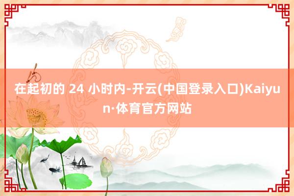 在起初的 24 小时内-开云(中国登录入口)Kaiyun·体育官方网站