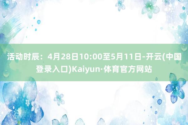 活动时辰：4月28日10:00至5月11日-开云(中国登录入口)Kaiyun·体育官方网站