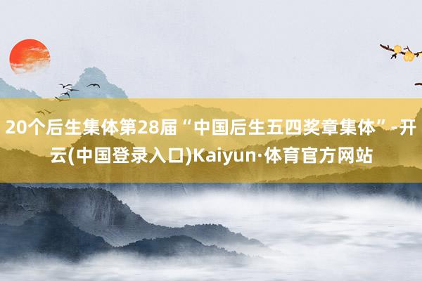 20个后生集体第28届“中国后生五四奖章集体”-开云(中国登录入口)Kaiyun·体育官方网站