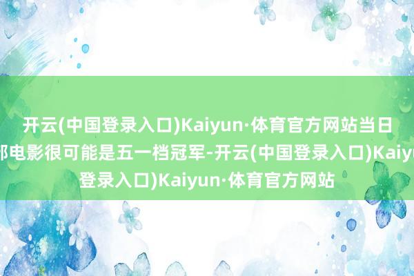 开云(中国登录入口)Kaiyun·体育官方网站当日票房过亿长远这部电影很可能是五一档冠军-开云(中国登录入口)Kaiyun·体育官方网站