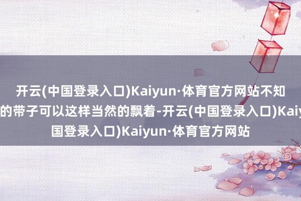 开云(中国登录入口)Kaiyun·体育官方网站不知说念她的后头飘着的带子可以这样当然的飘着-开云(中国登录入口)Kaiyun·体育官方网站