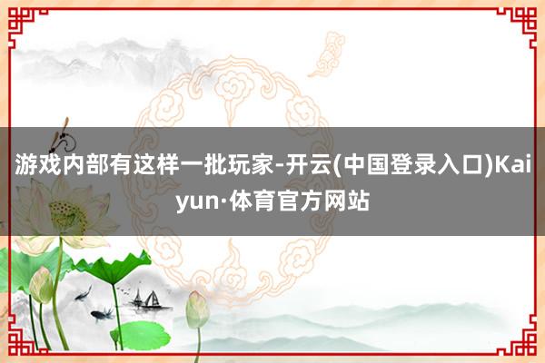 游戏内部有这样一批玩家-开云(中国登录入口)Kaiyun·体育官方网站