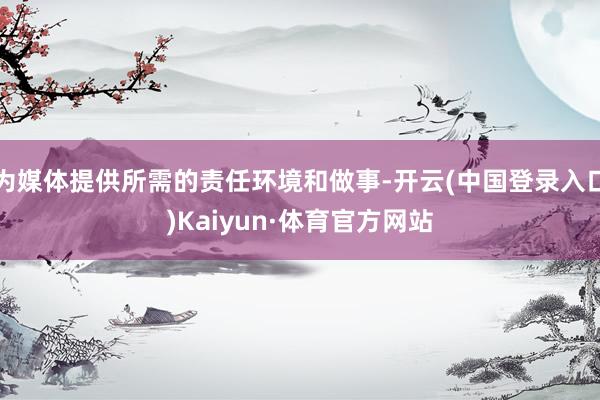 为媒体提供所需的责任环境和做事-开云(中国登录入口)Kaiyun·体育官方网站