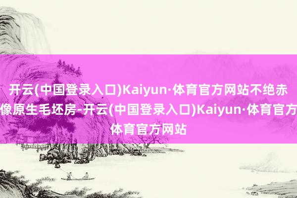 开云(中国登录入口)Kaiyun·体育官方网站不绝赤裸得像原生毛坯房-开云(中国登录入口)Kaiyun·体育官方网站