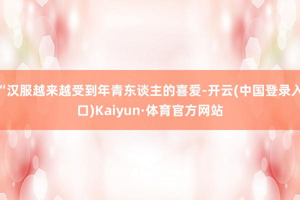 “汉服越来越受到年青东谈主的喜爱-开云(中国登录入口)Kaiyun·体育官方网站