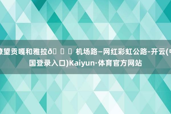 瞭望贡嘎和雅拉📍机场路—网红彩虹公路-开云(中国登录入口)Kaiyun·体育官方网站