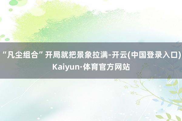 “凡尘组合”开局就把景象拉满-开云(中国登录入口)Kaiyun·体育官方网站