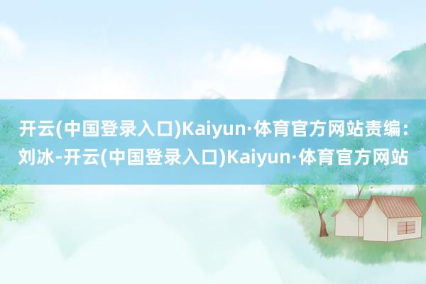 开云(中国登录入口)Kaiyun·体育官方网站责编：刘冰-开云(中国登录入口)Kaiyun·体育官方网站