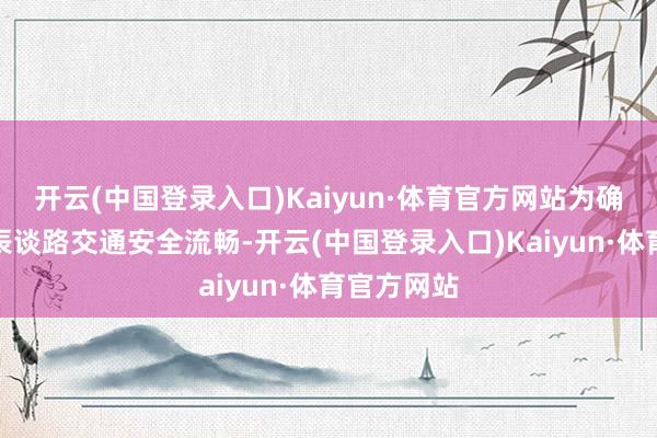 开云(中国登录入口)Kaiyun·体育官方网站为确保车展时辰谈路交通安全流畅-开云(中国登录入口)Kaiyun·体育官方网站