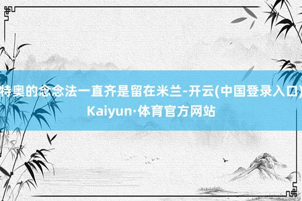 特奥的念念法一直齐是留在米兰-开云(中国登录入口)Kaiyun·体育官方网站