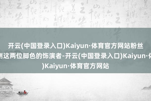 开云(中国登录入口)Kaiyun·体育官方网站粉丝们便启动猜测这两位脚色的饰演者-开云(中国登录入口)Kaiyun·体育官方网站