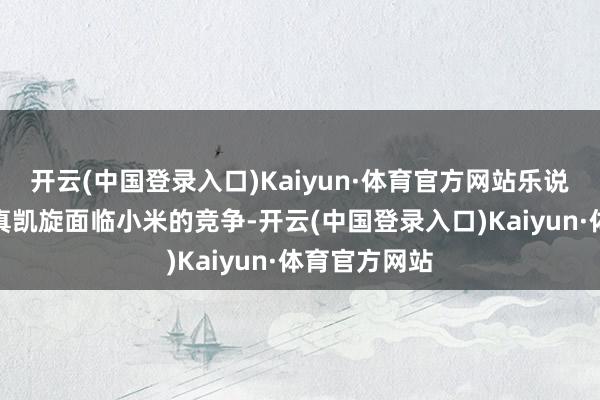 开云(中国登录入口)Kaiyun·体育官方网站乐说念上市后果真凯旋面临小米的竞争-开云(中国登录入口)Kaiyun·体育官方网站