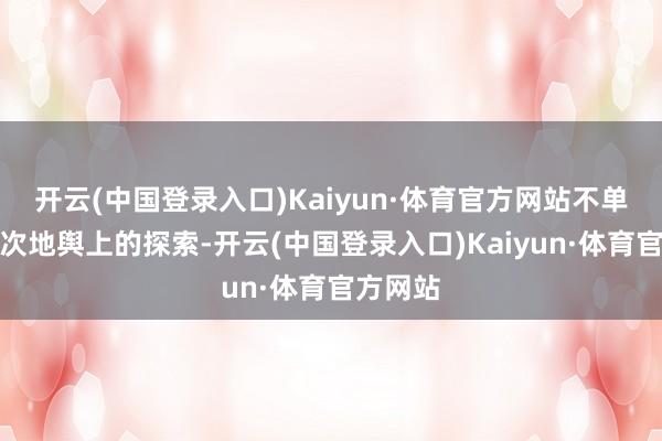 开云(中国登录入口)Kaiyun·体育官方网站不单是是一次地舆上的探索-开云(中国登录入口)Kaiyun·体育官方网站