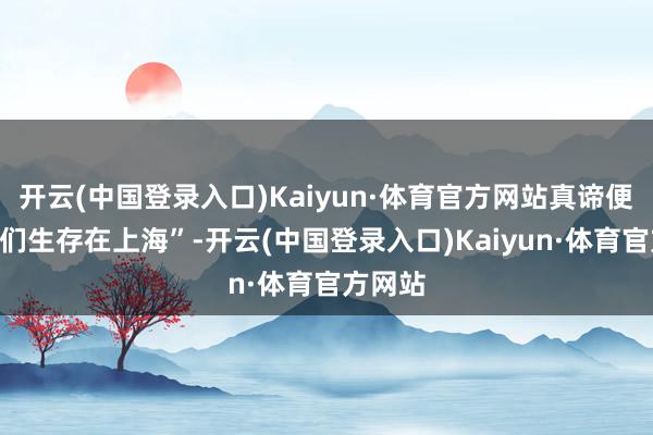 开云(中国登录入口)Kaiyun·体育官方网站真谛便是“咱们生存在上海”-开云(中国登录入口)Kaiyun·体育官方网站