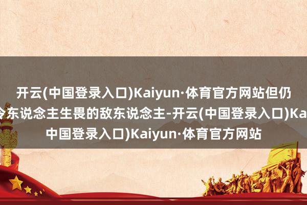 开云(中国登录入口)Kaiyun·体育官方网站但仍然是可怕、悍戾和令东说念主生畏的敌东说念主-开云(中国登录入口)Kaiyun·体育官方网站